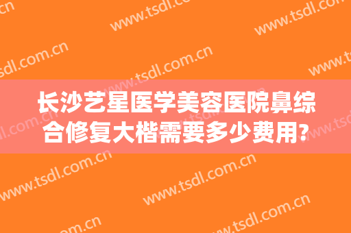 长沙艺星医学美容医院鼻综合修复大楷需要多少费用?可靠吗?(长沙艺星整形美容医院)