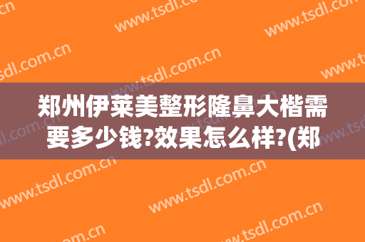 郑州伊莱美整形隆鼻大楷需要多少钱?效果怎么样?(郑州美莱整形医院价格表)