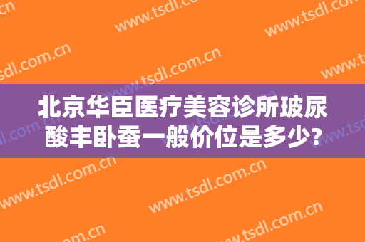 北京华臣医疗美容诊所玻尿酸丰卧蚕一般价位是多少?可靠吗?