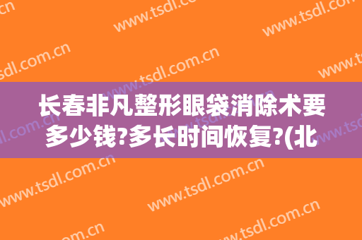 长春非凡整形眼袋消除术要多少钱?多长时间恢复?(北京无痕祛眼袋手术多少钱)