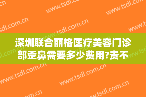 深圳联合丽格医疗美容门诊部歪鼻需要多少费用?贵不贵?(深圳联合丽格整形美容医院)