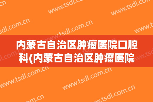 内蒙古自治区肿瘤医院口腔科(内蒙古自治区肿瘤医院口腔科专家)