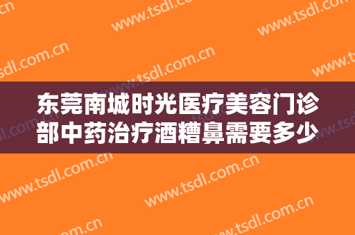 东莞南城时光医疗美容门诊部中药治疗酒糟鼻需要多少钱?贵不贵?
