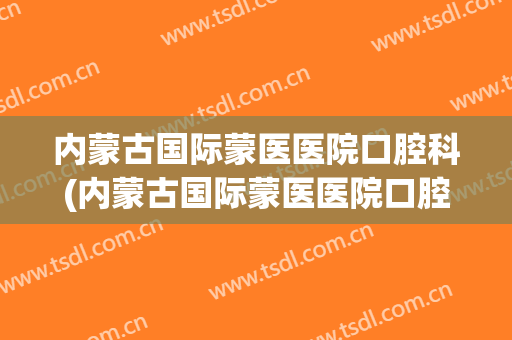 内蒙古国际蒙医医院口腔科(内蒙古国际蒙医医院口腔科医生)