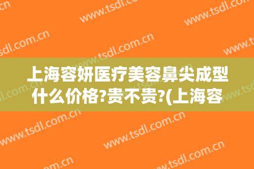 上海容妍医疗美容鼻尖成型什么价格?贵不贵?(上海容妍医疗美容整形)