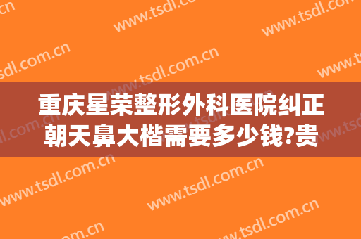 重庆星荣整形外科医院纠正朝天鼻大楷需要多少钱?贵不贵?(重庆星荣整形外科医院电话)