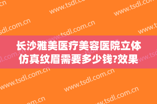 长沙雅美医疗美容医院立体仿真纹眉需要多少钱?效果怎么样?(雅安整形美容医院费用)
