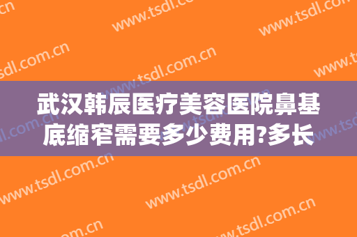 武汉韩辰医疗美容医院鼻基底缩窄需要多少费用?多长时间恢复?(武汉韩辰做鼻子怎么样)