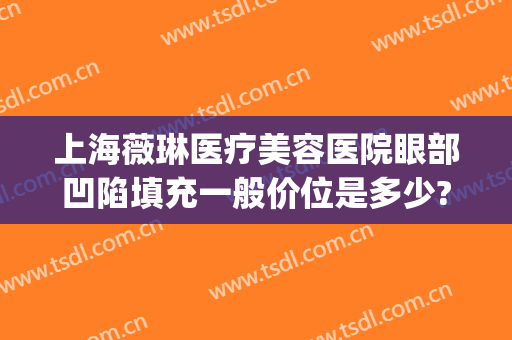 上海薇琳医疗美容医院眼部凹陷填充一般价位是多少?怎么样?(上海薇琳医疗整形)
