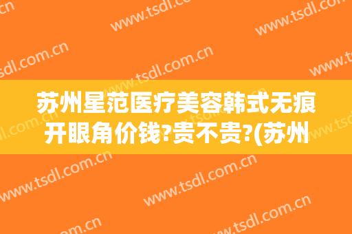 苏州星范医疗美容韩式无痕开眼角价钱?贵不贵?(苏州星范医疗美容门诊部)