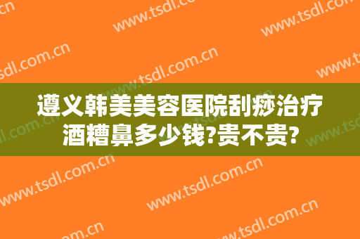 遵义韩美美容医院刮痧治疗酒糟鼻多少钱?贵不贵?