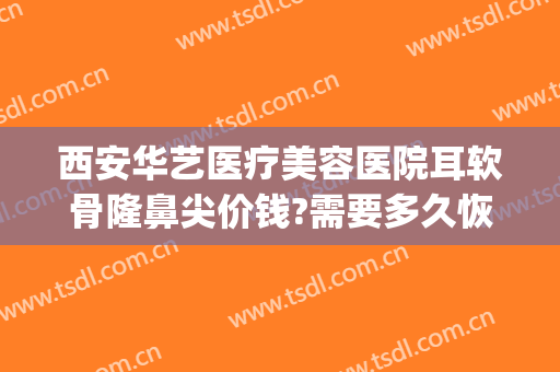 西安华艺医疗美容医院耳软骨隆鼻尖价钱?需要多久恢复?(西安隆鼻失败修复要多少钱)