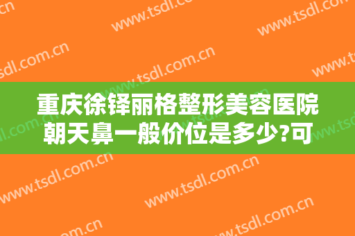 重庆徐铎丽格整形美容医院朝天鼻一般价位是多少?可靠吗?