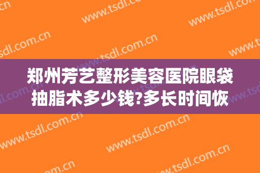 郑州芳艺整形美容医院眼袋抽脂术多少钱?多长时间恢复?(郑州芳艺整形做双眼皮怎么样)