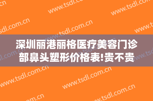 深圳丽港丽格医疗美容门诊部鼻头塑形价格表!贵不贵?(丽港医疗美容医院)
