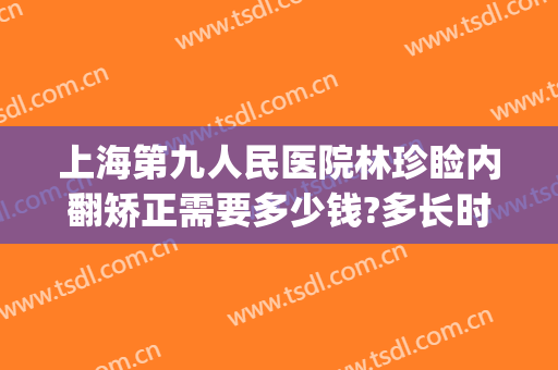 上海第九人民医院林珍睑内翻矫正需要多少钱?多长时间恢复?(上海九院上睑下垂专家)