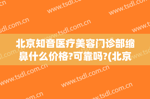 北京知音医疗美容门诊部缩鼻什么价格?可靠吗?(北京知音医疗美容门诊部价格表)