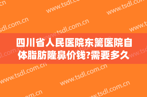 四川省人民医院东篱医院自体脂肪隆鼻价钱?需要多久恢复?(隆鼻瘦脸手术多少钱)
