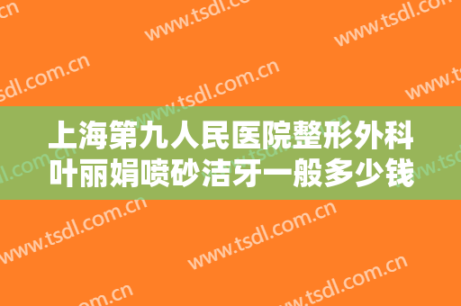 上海第九人民医院整形外科叶丽娟喷砂洁牙一般多少钱?有哪些优势?