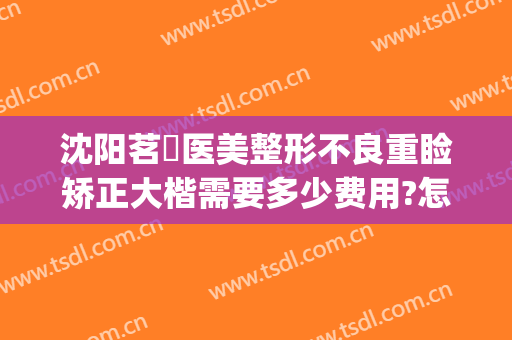 沈阳茗湲医美整形不良重睑矫正大楷需要多少费用?怎么样?(茗湲医美整形医院怎么样)