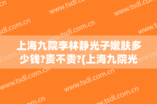 上海九院李林静光子嫩肤多少钱?贵不贵?(上海九院光子嫩肤费用)