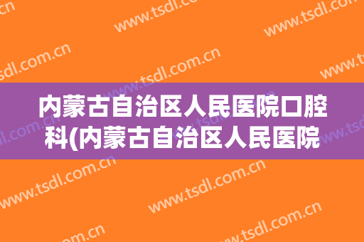 内蒙古自治区人民医院口腔科(内蒙古自治区人民医院口腔科有几位博士)