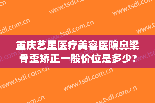 重庆艺星医疗美容医院鼻梁骨歪矫正一般价位是多少?好不好?(重庆艺星整形美容医院怎么样)