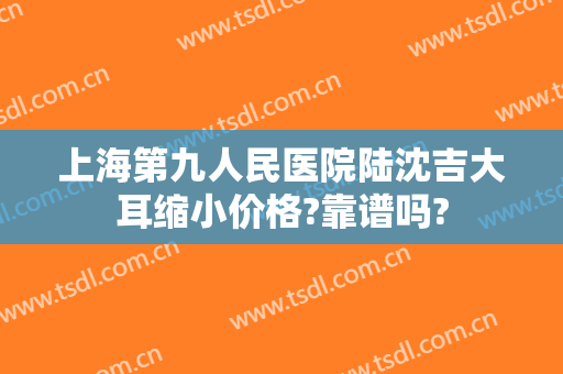 上海第九人民医院陆沈吉大耳缩小价格?靠谱吗?