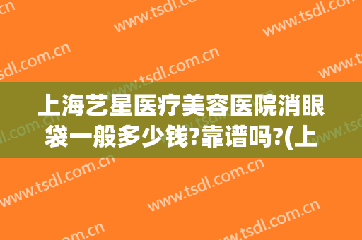 上海艺星医疗美容医院消眼袋一般多少钱?靠谱吗?(上海艺星医疗美容医院整形正规吗)