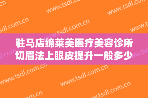 驻马店缔莱美医疗美容诊所切眉法上眼皮提升一般多少费用?贵不贵?(驻马店缔莱美整形医院地址)