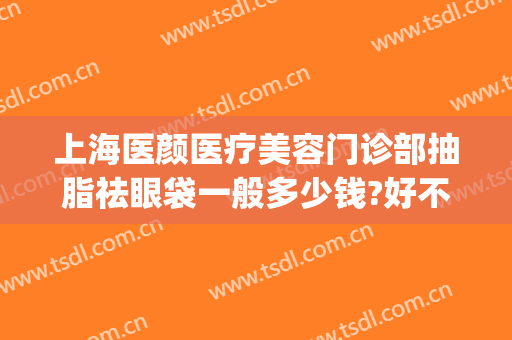 上海医颜医疗美容门诊部抽脂祛眼袋一般多少钱?好不好?(脸面部抽脂医院)