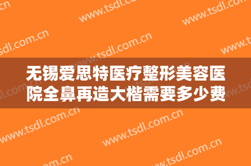 无锡爱思特医疗整形美容医院全鼻再造大楷需要多少费用?需要多久恢复?
