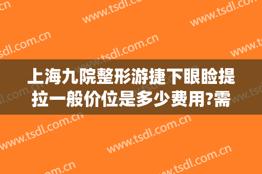 上海九院整形游捷下眼睑提拉一般价位是多少费用?需要多久恢复?(上海九院做眼皮提拉大概多少钱呢)