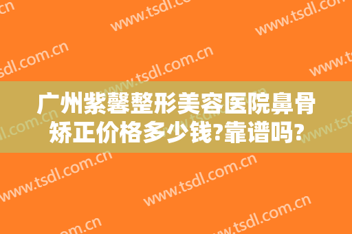 广州紫馨整形美容医院鼻骨矫正价格多少钱?靠谱吗?