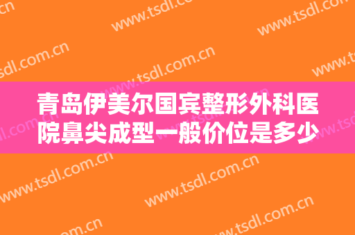 青岛伊美尔国宾整形外科医院鼻尖成型一般价位是多少费用?多长时间恢复?