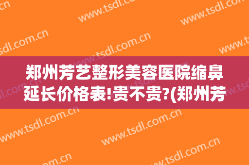 郑州芳艺整形美容医院缩鼻延长价格表!贵不贵?(郑州芳艺整形医院医生)