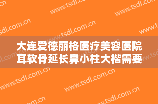 大连爱德丽格医疗美容医院耳软骨延长鼻小柱大楷需要多少钱?需要多久恢复?