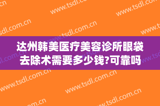 达州韩美医疗美容诊所眼袋去除术需要多少钱?可靠吗?(达州做眼袋哪家医院好)