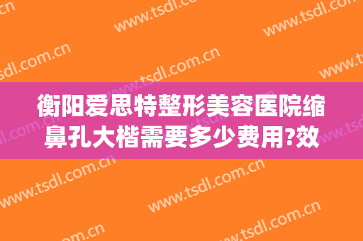 衡阳爱思特整形美容医院缩鼻孔大楷需要多少费用?效果怎么样?(长沙整鼻子多少钱爱思特)