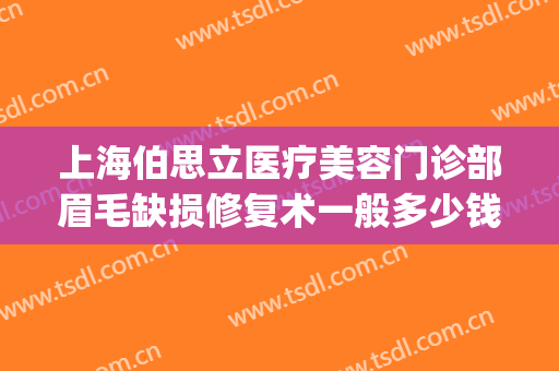 上海伯思立医疗美容门诊部眉毛缺损修复术一般多少钱?有哪些优势?(上海伯思立医疗美容怎么样哪位医生做修复眼睛比较好)