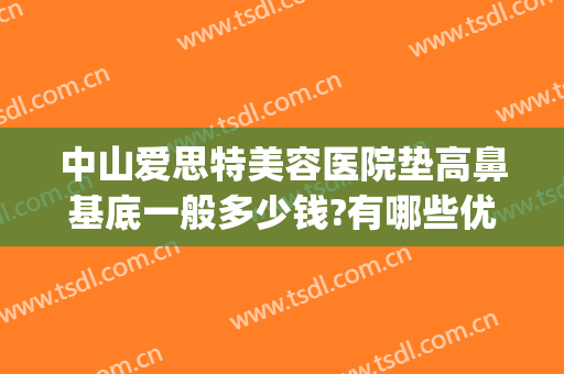 中山爱思特美容医院垫高鼻基底一般多少钱?有哪些优势?(中山爱思特美容医院好吗)