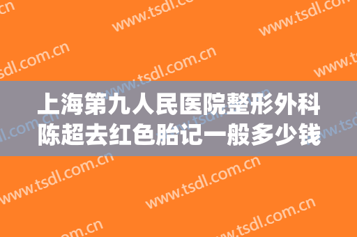 上海第九人民医院整形外科陈超去红色胎记一般多少钱?效果怎么样?(上海第九整形美容医院激光去胎记)