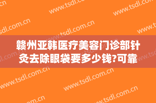 赣州亚韩医疗美容门诊部针灸去除眼袋要多少钱?可靠吗?(赣州亚韩美容整形医院地址)