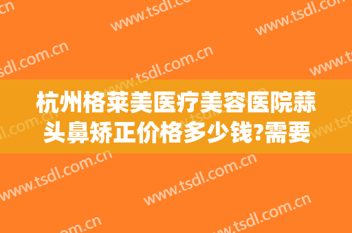 杭州格莱美医疗美容医院蒜头鼻矫正价格多少钱?需要多久恢复?(杭州格莱美美容整形医院)