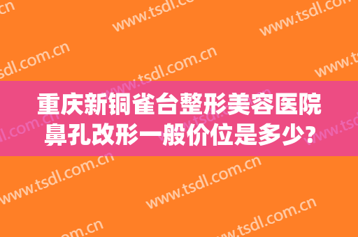 重庆新铜雀台整形美容医院鼻孔改形一般价位是多少?贵不贵?(重庆铜雀台双眼皮修复)