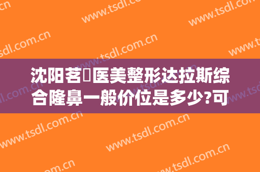沈阳茗湲医美整形达拉斯综合隆鼻一般价位是多少?可靠吗?(沈阳茗湲整形医院怎么样)