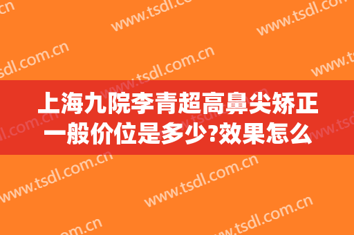 上海九院李青超高鼻尖矫正一般价位是多少?效果怎么样?(上海第九人民医院鼻子矫正)