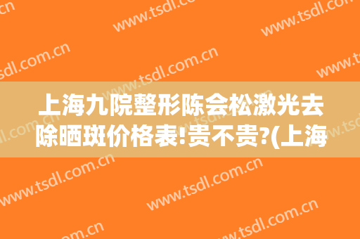上海九院整形陈会松激光去除晒斑价格表!贵不贵?(上海九院激光祛斑价目表)