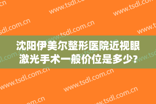 沈阳伊美尔整形医院近视眼激光手术一般价位是多少?需要多久恢复?(沈阳伊莱美医疗美容整形医院)