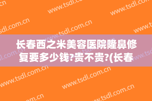 长春西之米美容医院隆鼻修复要多少钱?贵不贵?(长春西之米美容医院官网)